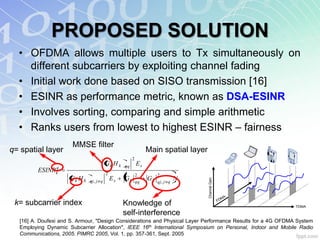 PROPOSED SOLUTION
  • OFDMA allows multiple users to Tx simultaneously on
    different subcarriers by exploiting channel fading
  • Initial work done based on SISO transmission [16]
  • ESINR as performance metric, known as DSA-ESINR
  • Involves sorting, comparing and simple arithmetic
  • Ranks users from lowest to highest ESINR – fairness
                       MMSE filter
q= spatial layer                                                Main spatial layer
                                                       2
                                         Gk H k   qq       Es
               q
          ESINRk                         2                 2         2
                      Gk H k                 Es   Gk            Gk             N



                                                                                     Channel Gain
                               qj, j q                     qq        qj, j q


                                                                                                       M   A
                                                                                                    FD
 k= subcarrier index                              Knowledge of                                                 TDMA

                                                  self-interference
   [16] A. Doufexi and S. Armour, "Design Considerations and Physical Layer Performance Results for a 4G OFDMA System
   Employing Dynamic Subcarrier Allocation", IEEE 16th International Symposium on Personal, Indoor and Mobile Radio
   Communications, 2005. PIMRC 2005, Vol. 1, pp. 357-361, Sept. 2005
 