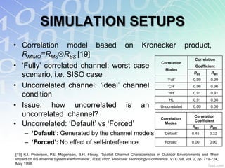 SIMULATION SETUPS
• Correlation model based                                     on       Kronecker                 product,
  RMIMO=RMS RBS [19]
                                                                                                     Correlation
• „Fully‟ correlated channel: worst case
                                                                                  Correlation
                                                                                                     Coefficient
                                                                                    Modes
                                                                                                     RBS      RMS
  scenario, i.e. SISO case
                                                                                      „Full‟        0.99      0.99
• Uncorrelated channel: „ideal‟ channel                                               „CH‟          0.96      0.96
                                                                                      „HH‟
  condition                                                                                         0.91      0.91
                                                                                      „HL‟          0.91      0.30
• Issue: how uncorrelated is an                                                   Uncorrelated      0.00      0.00

  uncorrelated channel?                                                           Correlation
                                                                                                     Correlation

• Uncorrelated: „Default‟ vs „Forced‟
                                                                                                     Coefficient
                                                                                    Modes
                                                                                                    RBS       RMS
     – ‘Default’: Generated by the channel models                                   „Default‟      0.45       0.32

     – ‘Forced’: No effect of self-interference                                     „Forced‟       0.00       0.00


[19] K.I. Pedersen, P.E. Mogensen, B.H. Fleury, “Spatial Channel Characteristics in Outdoor Environments and Their
Impact on BS antenna System Performance”, IEEE Proc. Vehicular Technology Conference. VTC ’98, Vol. 2, pp. 719-724,
May 1998.
 