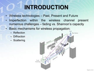 INTRODUCTION
• Wireless technologies – Past, Present and Future
• Imperfection within the wireless channel present
  numerous challenges – fading vs. Shannon‟s capacity
• Basic mechanisms for wireless propagation:
   – Reflection                                                   Base Station


   – Diffraction
   – Scattering                    lect
                                       io n
                                Ref




                                       S

                                                       g
                                    Lo


                                                  in
                                              ter
                                         S cat
                                                           io n
                                                        act
                                                    ffr
                                                 Di
                     Local
                   Scattering
 