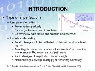 INTRODUCTION
• Type of imperfections:
  – Large-scale fading:
        • Power varies gradually
        • Over large distance, terrain contours
        • Determine by path profile and antenna displacement
  – Small-scale fading:
        • Small changes of the reflected, diffracted and scattered
          signals
        • Resulting in vector summation of destructive/ constructive
          interference at Rx, known as multipath wave
        • Rapid changes of amplitudes, phase or angle
        • Also known as Rayleigh fading [1] or frequency selectivity

 [1] J.G. Proakis. Digital Communications. Fourth Edition, The McGraw-Hill Companies, 2001
 