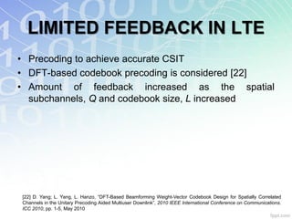 LIMITED FEEDBACK IN LTE
• Precoding to achieve accurate CSIT
• DFT-based codebook precoding is considered [22]
• Amount of feedback increased as the spatial
  subchannels, Q and codebook size, L increased




[22] D. Yang; L. Yang, L. Hanzo, “DFT-Based Beamforming Weight-Vector Codebook Design for Spatially Correlated
Channels in the Unitary Precoding Aided Multiuser Downlink”, 2010 IEEE International Conference on Communications.
ICC 2010, pp. 1-5, May 2010
 