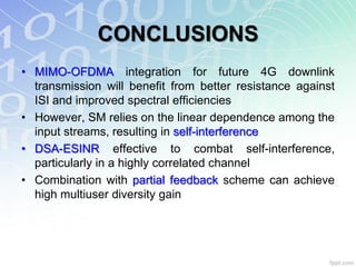 CONCLUSIONS
• MIMO-OFDMA integration for future 4G downlink
  transmission will benefit from better resistance against
  ISI and improved spectral efficiencies
• However, SM relies on the linear dependence among the
  input streams, resulting in self-interference
• DSA-ESINR effective to combat self-interference,
  particularly in a highly correlated channel
• Combination with partial feedback scheme can achieve
  high multiuser diversity gain
 