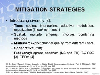 MITIGATION STRATEGIES
• Introducing diversity [2]:
      – Time: coding, interleaving, adaptive modulation,
        equalization (linear/ non-linear)
      – Spatial: multiple antenna, involves combining
        methods
      – Multiuser: exploit channel quality from different users
      – Cooperative: relay
      – Frequency: spread spectrum (DS and FH), SC-FDE
        [3], OFDM [4]

[2] B. Sklar. “Rayleigh Fading Channels in Mobile Digital Communications Systems. Part II: Mitigation”, IEEE
Communications Magazine, Vol. 35, No. 7, pp. 102-109, July 1997
[3] H. Sari, G. Karam, and I. Jeanclaude. “Transmission techniques for digital terrestrial TV broadcasting”. IEEE
Communications Magazine, Vol. 33, No. 2, pp. 100-109, Feb., 1995.
[4] R. van Nee and R. Prasad. OFDM for Wireless Multimedia Communications. Artech House Publishers, 2000.
 