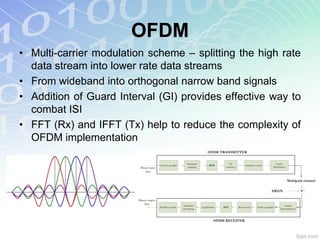OFDM
• Multi-carrier modulation scheme – splitting the high rate
  data stream into lower rate data streams
• From wideband into orthogonal narrow band signals
• Addition of Guard Interval (GI) provides effective way to
  combat ISI
• FFT (Rx) and IFFT (Tx) help to reduce the complexity of
  OFDM implementation
 