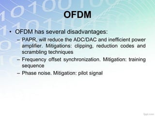 OFDM
• OFDM has several disadvantages:
  – PAPR, will reduce the ADC/DAC and inefficient power
    amplifier. Mitigations: clipping, reduction codes and
    scrambling techniques
  – Frequency offset synchronization. Mitigation: training
    sequence
  – Phase noise. Mitigation: pilot signal
 