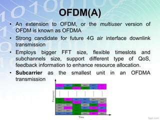 OFDM(A)
• An extension to OFDM, or the multiuser version of
  OFDM is known as OFDMA
• Strong candidate for future 4G air interface downlink
  transmission
• Employs bigger FFT size, flexible timeslots and
  subchannels size, support different type of QoS,
  feedback information to enhance resource allocation.
• Subcarrier as the smallest unit in an OFDMA
  transmission
 