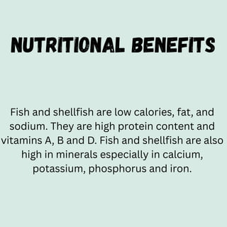NUTRITIONAL BENEFITS
Fish and shellfish are low calories, fat, and
sodium. They are high protein content and
vitamins A, B and D. Fish and shellfish are also
high in minerals especially in calcium,
potassium, phosphorus and iron.
 