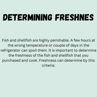 DETERMINING FRESHNES
Fish and shellfish are highly perishable. A few hours at
the wrong temperature or couple of days in the
refrigerator can spoil them. It is important to determine
the freshness of the fish and shellfish that you
purchased and cook. Freshness can determine by this
criteria:
 