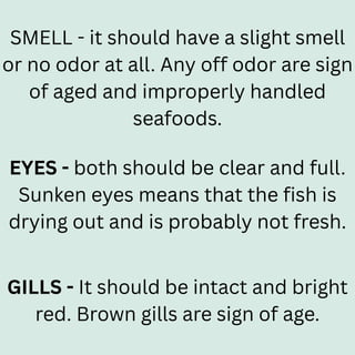 SMELL - it should have a slight smell
or no odor at all. Any off odor are sign
of aged and improperly handled
seafoods.
EYES - both should be clear and full.
Sunken eyes means that the fish is
drying out and is probably not fresh.
GILLS - It should be intact and bright
red. Brown gills are sign of age.
 