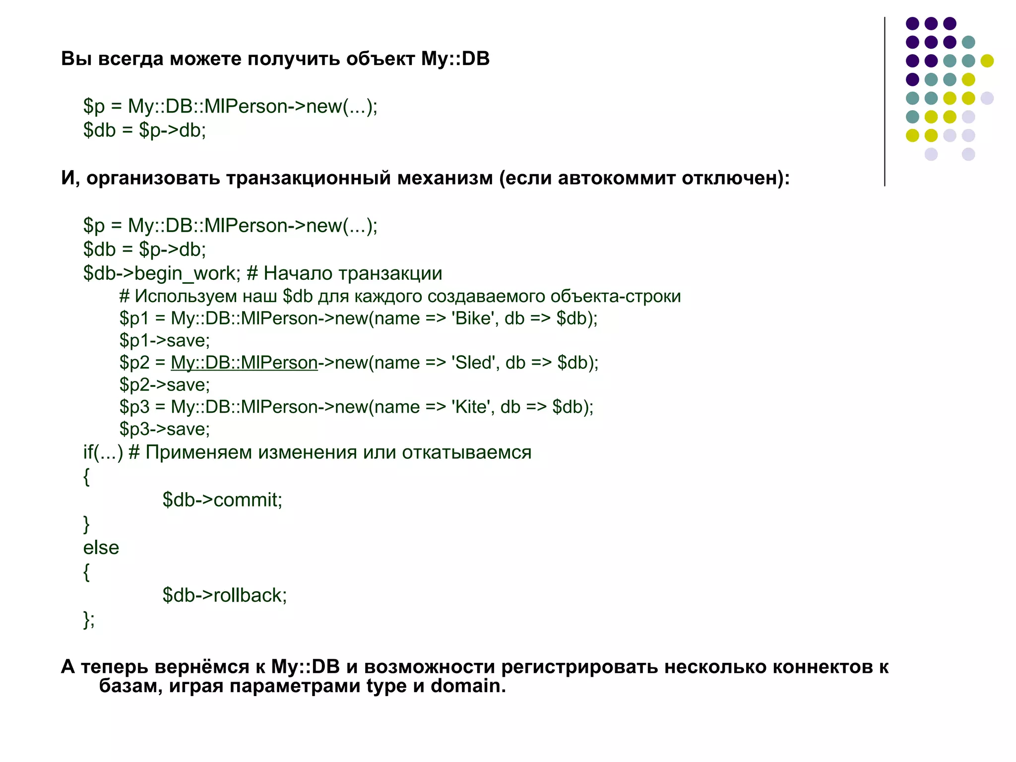 Вы всегда можете получить объект  My :: DB $p = My::DB::MlPerson->new(...); $db = $p->db; И, организовать транзакционный механизм (если автокоммит отключен): $p = My::DB::MlPerson->new(...); $db = $p->db; $db->begin_work; #  Начало   транзакции # Используем наш $db для каждого создаваемого объекта-строки $p1 = My::DB::MlPerson->new(name => 'Bike', db => $db); $p1->save; $p2 =  My::DB::MlPerson ->new(name => 'Sled', db => $db); $p2->save; $p3 = My::DB::MlPerson->new(name => 'Kite', db => $db); $p3->save; if(...) # Применяем изменения или откатываемся { $db->commit; } else { $db->rollback;  } ; А теперь вернёмся к  My :: DB  и возможности регистрировать несколько коннектов к базам, играя параметрами  type  и  domain . 