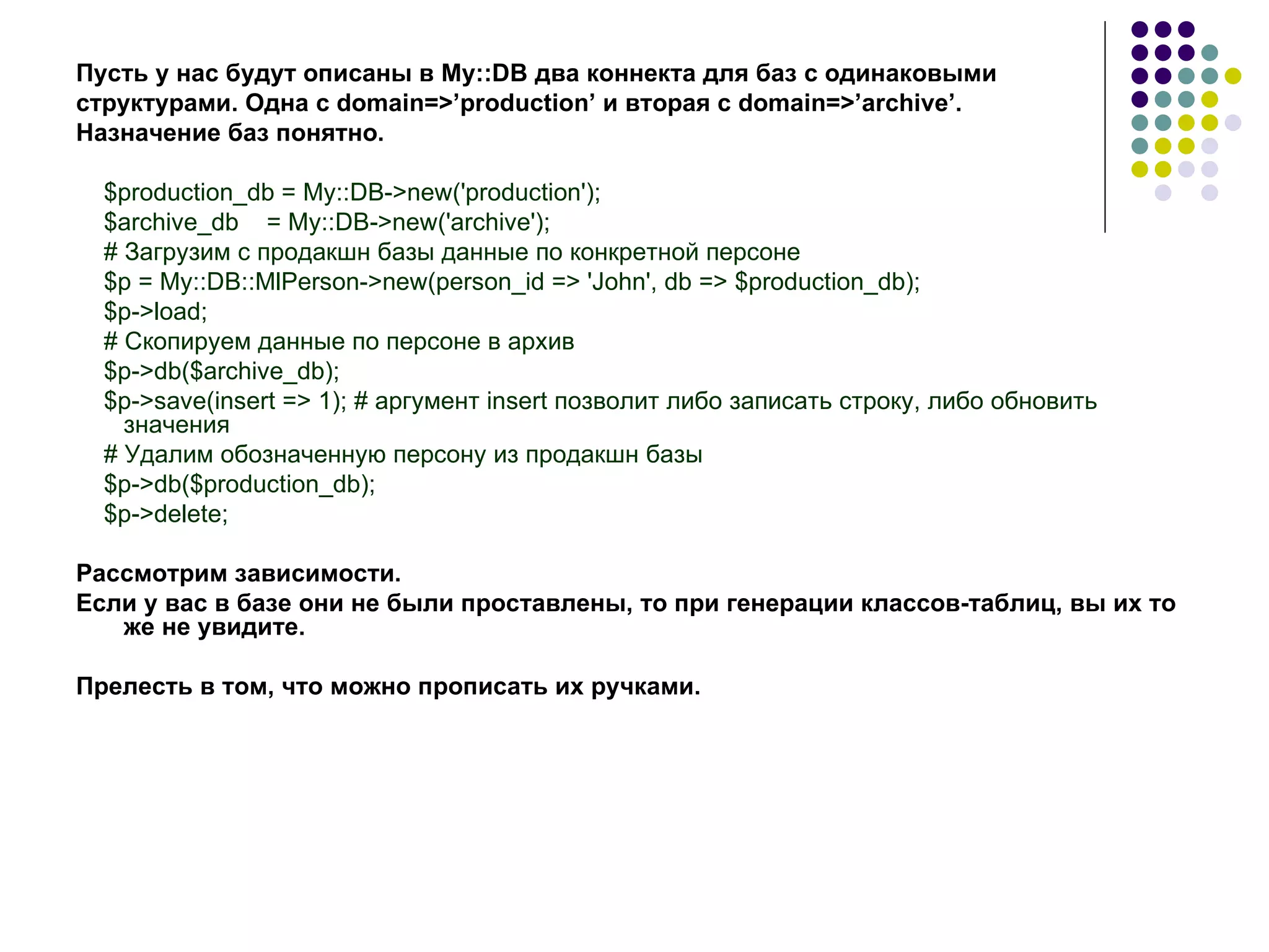 Пусть у нас будут описаны в  My :: DB  два коннекта для баз с одинаковыми  структурами. Одна с  domain =>’ production ’ и вторая с  domain =>’ archive ’.  Назначение баз понятно. $production_db = My::DB->new('production'); $archive_db  = My::DB->new('archive'); # Загрузим с продакшн базы данные по конкретной персоне $p = My::DB::MlPerson->new(person_id => 'John', db => $production_db); $p->load; # Скопируем данные по персоне в архив $p->db($archive_db); $p->save(insert => 1); # аргумент insert позволит либо записать строку, либо обновить значения  # Удалим обозначенную персону из продакшн базы  $p->db($production_db); $p->delete; Рассмотрим зависимости. Если у вас в базе они не были проставлены, то при генерации классов-таблиц, вы их то же не увидите. Прелесть в том, что можно прописать их ручками. 