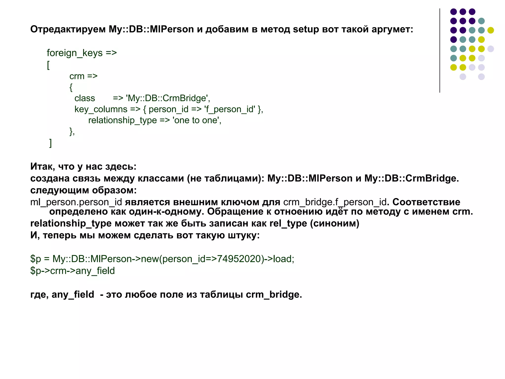 Отредактируем My::DB::MlPerson и добавим в метод  setup  вот такой аргумет: foreign_keys => [ crm => { class  => 'My::DB::CrmBridge', key_columns => { person_id => 'f_person_id' },   relationship_type => 'one to one', }, ] Итак, что у нас здесь: создана связь между классами (не таблицами): My::DB::MlPerson и My::DB::CrmBridge. следующим образом: ml _ person . person _ id   является внешним ключом для  crm _ bridge . f _ person _ id . Соответствие определено как один-к-одному. Обращение к отноению идёт по методу с именем  crm .  relationship _ type  может так же быть записан как  rel _ type  (синоним) И, теперь мы можем сделать вот такую штуку: $ p  =  My :: DB :: MlPerson->new(person_id=>74952020)->load; $p->crm->any_field где, any_field  - это любое поле из таблицы  crm _ bridge . 