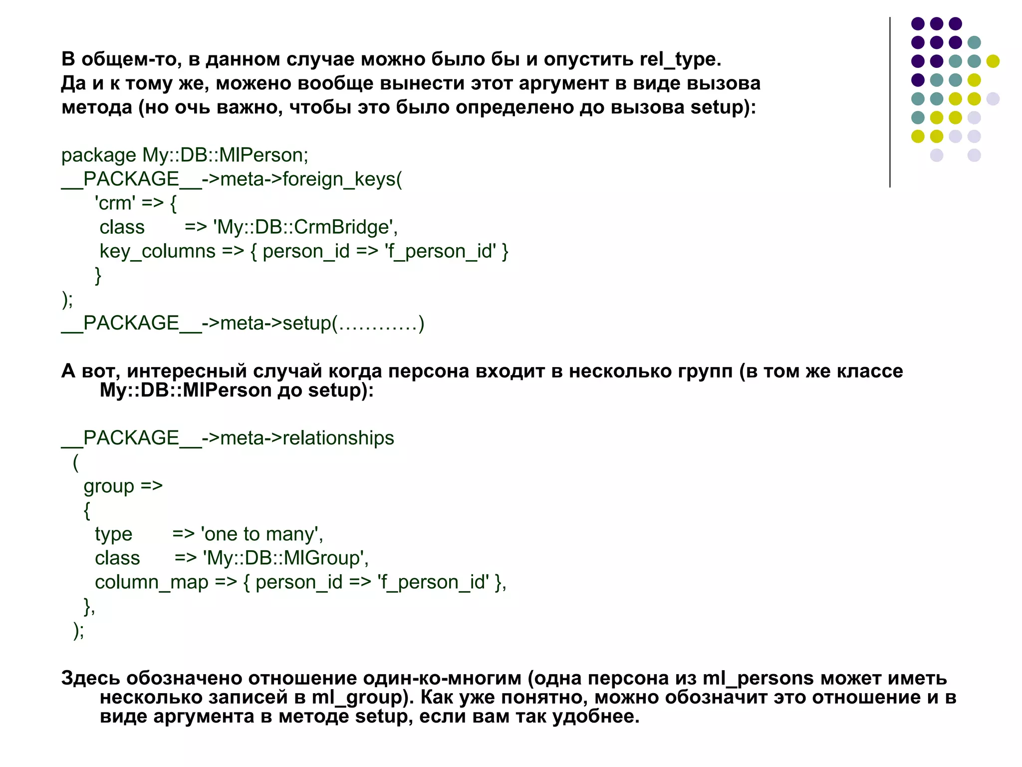 В общем-то, в данном случае можно было бы и опустить  rel _ type .  Да и к тому же, можено вообще вынести этот аргумент в виде вызова  метода (но очь важно, чтобы это было определено до вызова  setup ): package My::DB::MlPerson; __PACKAGE__->meta->foreign_keys( 'crm' => { class  => 'My::DB::CrmBridge', key_columns => { person_id => 'f_person_id' } } ); __PACKAGE__->meta->setup( …………) А вот, интересный случай когда персона входит в несколько групп (в том же классе My::DB::MlPerson до  setup ): __PACKAGE__->meta->relationships ( group => { type  => 'one to many', class  => 'My::DB::MlGroup', column_map => { person_id => 'f_person_id' }, }, ); Здесь обозначено отношение один-ко-многим (одна персона из  ml _ persons  может иметь несколько записей в  ml _ group ). Как уже понятно, можно обозначит это отношение и в виде аргумента в методе  setup , если вам так удобнее. 