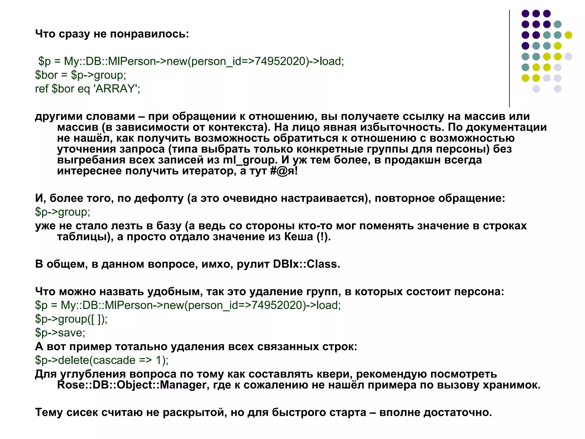 Что   сразу   не   понравилось : $p = My::DB::MlPerson->new(person_id=>74952020)->load; $bor = $p->group; ref $bor eq 'ARRAY'; другими словами – при обращении к отношению, вы получаете ссылку на массив или массив (в зависимости от контекста). На лицо явная избыточность. По документации не нашёл, как получить возможность обратиться к отношению с возможностью уточнения запроса (типа выбрать только конкретные группы для персоны) без выгребания всех записей из  ml _ group . И уж тем более, в продакшн всегда интереснее получить итератор, а тут  #@ я! И, более того, по дефолту (а это очевидно настраивается), повторное обращение: $p->group; уже не стало лезть в базу (а ведь со стороны кто-то мог поменять значение в строках таблицы), а просто отдало значение из Кеша (!). В общем, в данном вопросе, имхо, рулит  DBIx :: Class . Что можно назвать удобным, так это удаление групп, в которых состоит персона: $p = My::DB::MlPerson->new(person_id=>74952020)->load; $p-> group([ ]); $p->save; А вот пример тотально удаления всех связанных строк: $p->delete(cascade => 1); Для углубления вопроса по тому как составлять квери, рекомендую посмотреть Rose::DB::Object::Manager, где к сожалению не нашёл примера по вызову хранимок. Тему сисек считаю не раскрытой, но для быстрого старта – вполне достаточно. 