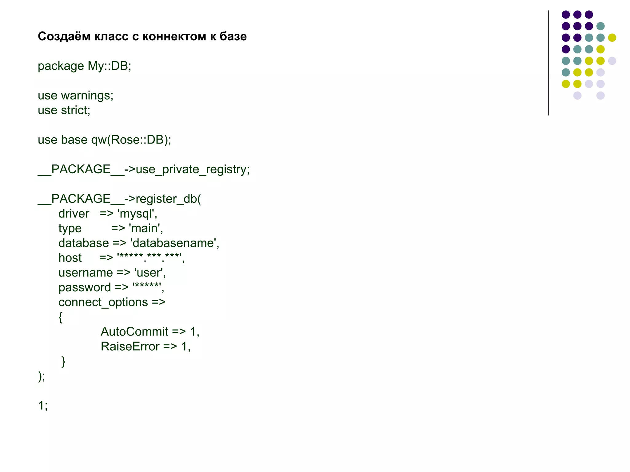 Создаём класс с коннектом к базе package My::DB; use warnings; use strict; use base qw(Rose::DB); __PACKAGE__->use_private_registry; __PACKAGE__->register_db( driver  => 'mysql', type   => 'main', database => 'databasename', host  => '*****.***.***', username => 'user', password => '*****', connect_options => {  AutoCommit => 1,   RaiseError => 1,  } );  1; 