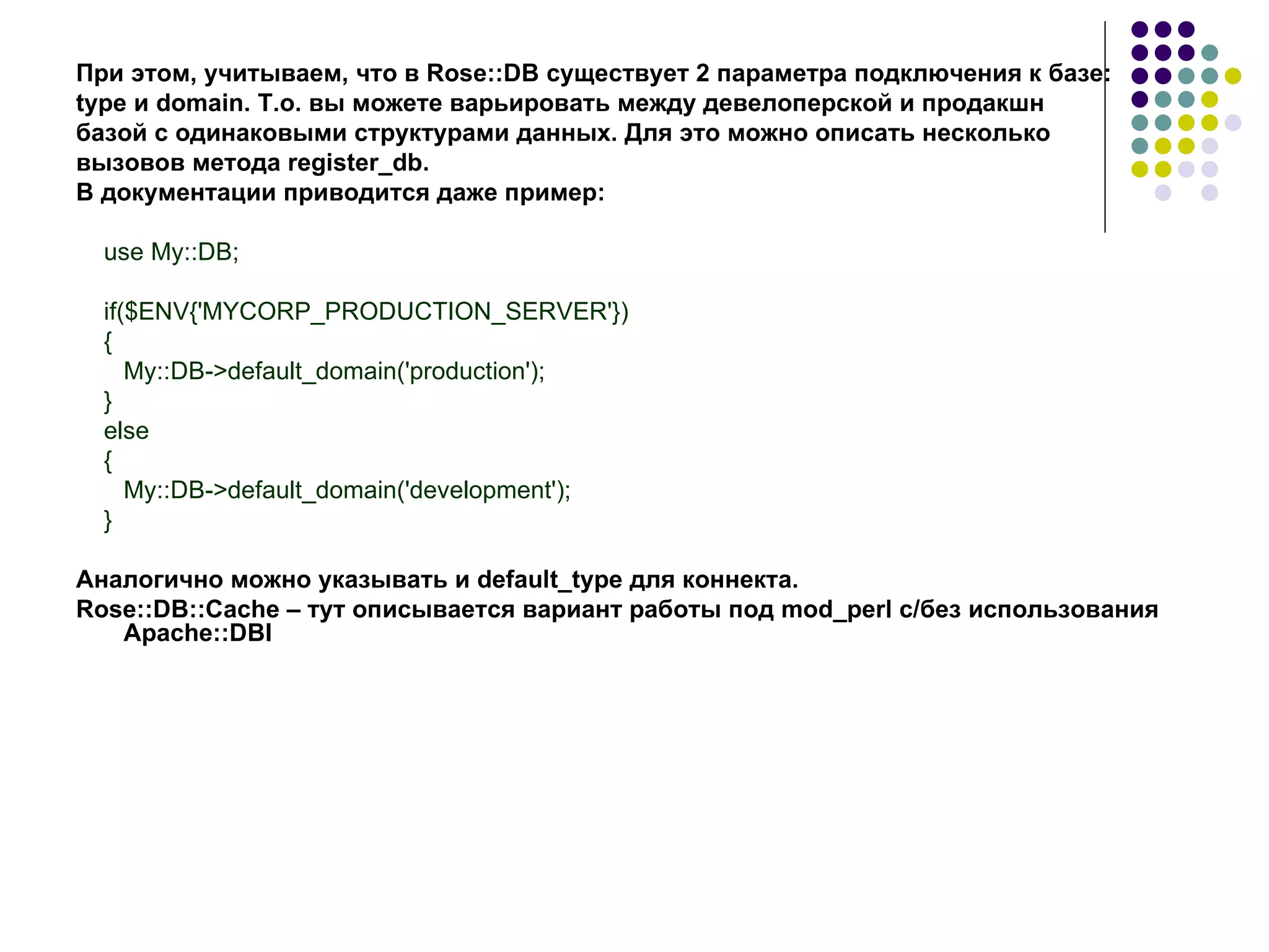 При этом, учитываем, что в  Rose :: DB  существует 2 параметра подключения к базе:  type  и   domain. Т.о. вы можете варьировать между девелоперской и продакшн  базой с   одинаковыми структурами данных. Для это можно описать несколько вызовов метода  register_db . В документации приводится даже пример: use My::DB; if($ENV{'MYCORP_PRODUCTION_SERVER'}) { My::DB->default_domain('production'); } else { My::DB->default_domain('development'); } Аналогично можно указывать и default_type для коннекта.  Rose::DB::Cache – тут описывается вариант работы под  mod _ perl  с/без использования  Apache :: DBI 