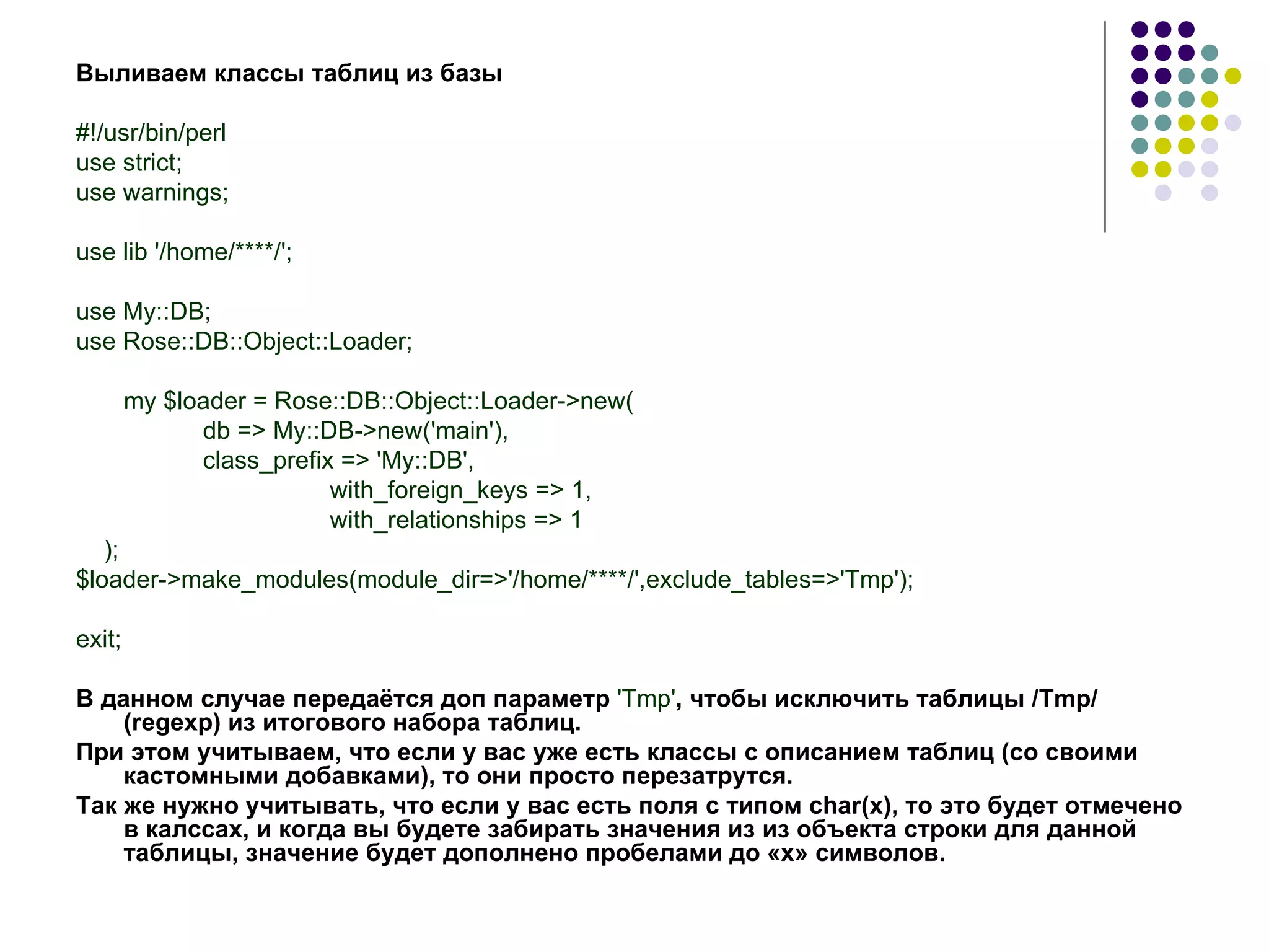 Выливаем классы таблиц из базы #!/usr/bin/perl use strict; use warnings; use lib '/home/****/'; use My::DB; use Rose::DB::Object::Loader; my $loader = Rose::DB::Object::Loader->new( db => My::DB->new('main'), class_prefix => 'My::DB', with_foreign_keys => 1, with_relationships => 1 ); $loader->make_modules(module_dir=>'/home/****/',exclude_tables=>'Tmp'); exit; В данном случае передаётся доп параметр  'Tmp' , чтобы исключить таблицы  /Tmp/ (regexp)  из итогового набора таблиц. При этом учитываем, что если у вас уже есть классы с описанием таблиц (со своими   кастомными добавками), то они просто перезатрутся. Так же нужно учитывать, что если у вас есть поля с типом char(х), то это будет отмечено в калссах, и когда вы будете забирать значения из из объекта строки для данной таблицы, значение будет дополнено пробелами до «x» символов. 