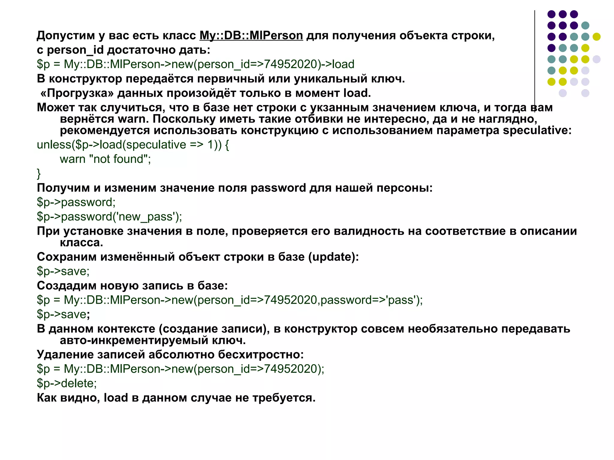 Допустим у вас есть класс  My::DB::MlPerson  для получения объекта строки,  с  person _ id  достаточно дать: $p = My::DB::MlPerson->new(person_id=>74952020)->load В конструктор передаётся первичный или уникальный ключ. «Прогрузка» данных произойдёт только в момент  load . Может так случиться, что в базе нет строки с укзанным значением ключа, и тогда вам вернётся  warn . Поскольку иметь такие отбивки не интересно, да и не наглядно, рекомендуется использовать конструкцию с использованием параметра speculative: unless($p->load(speculative => 1)) { warn &quot;not found&quot;; } Получим и изменим значение поля  password  для нашей персоны: $p->password; $p->password('new_pass'); При установке значения в поле, проверяется его валидность на соответствие в описании класса. Сохраним изменённый объект строки в базе ( update ): $p->save; Создадим новую запись в базе: $p = My::DB::MlPerson->new(person_id=>74952020,password=>'pass'); $p->save ; В данном контексте (создание записи), в конструктор совсем необязательно передавать авто-инкрементируемый ключ. Удаление записей абсолютно бесхитростно: $p = My::DB::MlPerson->new(person_id=>74952020); $p->delete; Как видно,  load  в данном случае не требуется.   
