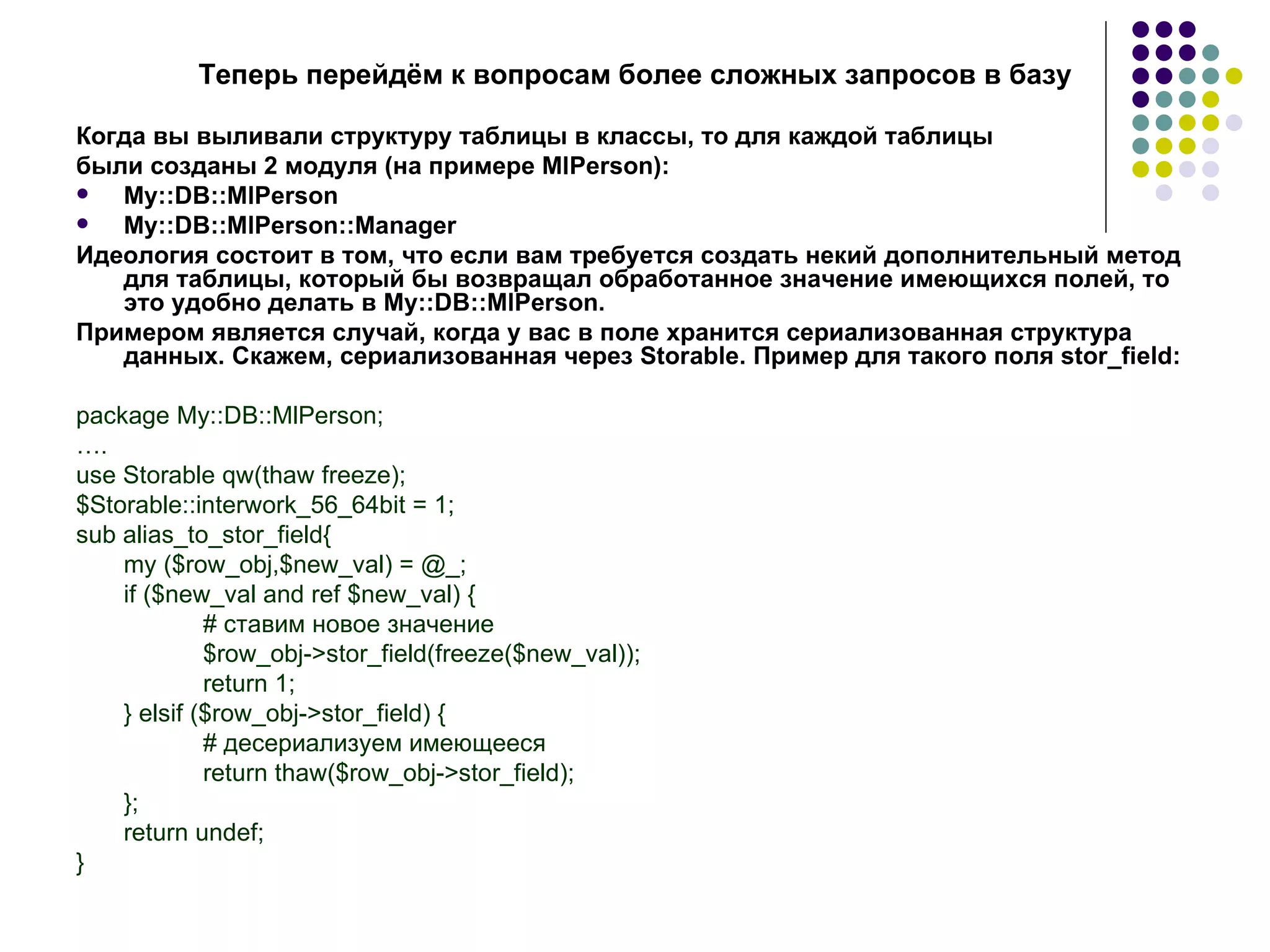 Теперь перейдём к вопросам более сложных запросов в базу Когда вы выливали структуру таблицы в классы, то для каждой таблицы были созданы 2 модуля (на примере MlPerson): My::DB::MlPerson My::DB::MlPerson::Manager Идеология состоит в том, что если вам требуется создать некий дополнительный метод для таблицы, который бы возвращал обработанное значение имеющихся полей, то это удобно делать в My::DB::MlPerson. Примером является случай, когда у вас в поле хранится сериализованная структура данных. Скажем, сериализованная через  Storable.  Пример для такого поля  stor_field: package My::DB::MlPerson; … . use Storable qw(thaw freeze); $Storable::interwork_56_64bit = 1; sub alias_to_stor_field{ my ($row_obj,$new_val) = @_; if ($new_val and ref $new_val) { #  ставим   новое   значение $row_obj->stor_field(freeze($new_val)); return 1; } elsif ($row_obj->stor_field) { #  десериализуем имеющееся return thaw($row_obj->stor_field); } ; return undef; } 