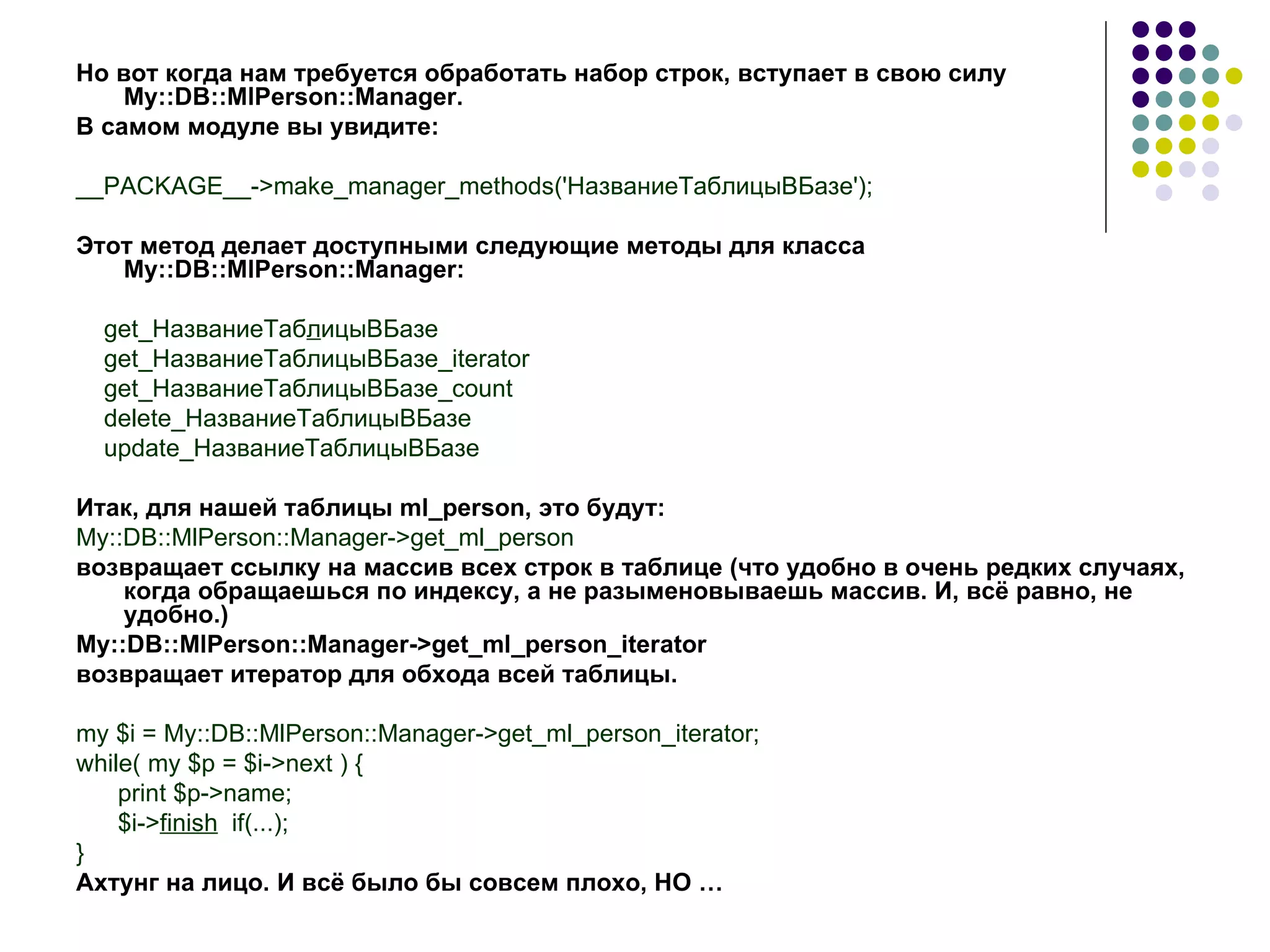 Но вот когда нам требуется обработать набор строк, вступает в свою силу My::DB::MlPerson::Manager. В самом модуле вы увидите: __PACKAGE__->make_manager_methods(' НазваниеТаблицыВБазе '); Этот метод делает доступными следующие методы для класса My::DB::MlPerson::Manager: get_НазваниеТаб л ицыВБазе get_НазваниеТаблицыВБазе_iterator get_НазваниеТаблицыВБазе_count delete_НазваниеТаблицыВБазе update_НазваниеТаблицыВБазе Итак ,  для нашей таблицы  ml_person , это будут: My::DB::MlPerson::Manager->get_ml_person возвращает ссылку на массив всех строк в таблице (что удобно в очень редких случаях, когда обращаешься по индексу, а не разыменовываешь массив. И, всё равно, не удобно.) My::DB::MlPerson::Manager->get_ml_person_iterator возвращает итератор для обхода всей таблицы. my $i = My::DB::MlPerson::Manager->get_ml_person_iterator; while( my $p = $i->next ) { print $p->name; $i-> finish   if(...); } Ахтунг на лицо. И всё было бы совсем плохо, НО  … 