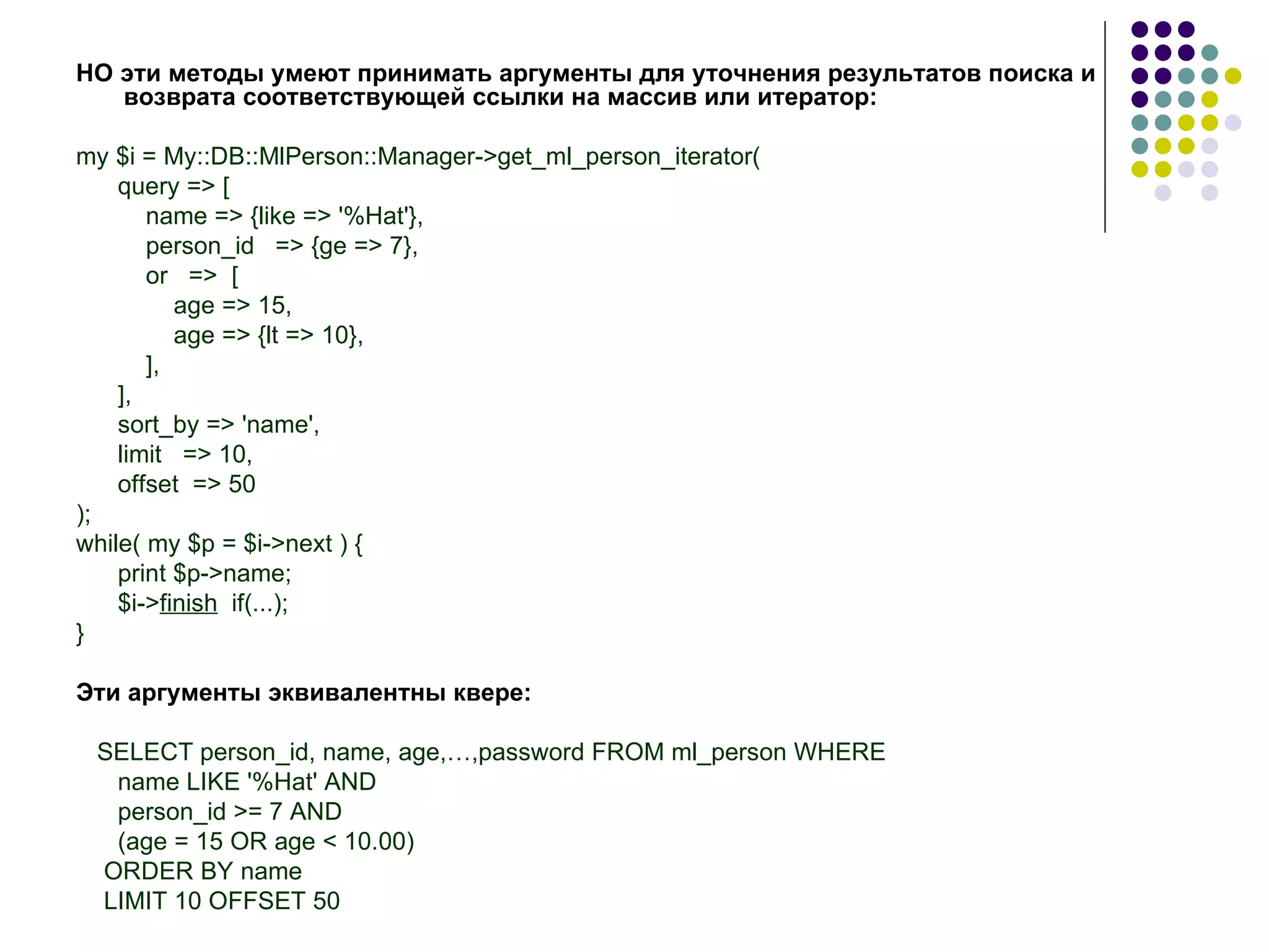 НО эти методы умеют принимать аргументы для уточнения результатов поиска и возврата соответствующей ссылки на массив или итератор: my $i = My::DB::MlPerson::Manager->get_ml_person_iterator( query => [ name => {like => '%Hat'}, person_id  => {ge => 7}, or  =>  [ age => 15, age => {lt => 10}, ], ], sort_by => 'name', limit  => 10, offset  => 50 ); while( my $p = $i->next ) { print $p->name; $i-> finish   if(...); } Эти   аргументы   эквивалентны   квере: SELECT person_id, name, age,…,password FROM ml_person WHERE name LIKE '%Hat' AND person_id >= 7 AND (age = 15 OR age < 10.00) ORDER BY name LIMIT 10 OFFSET 50 