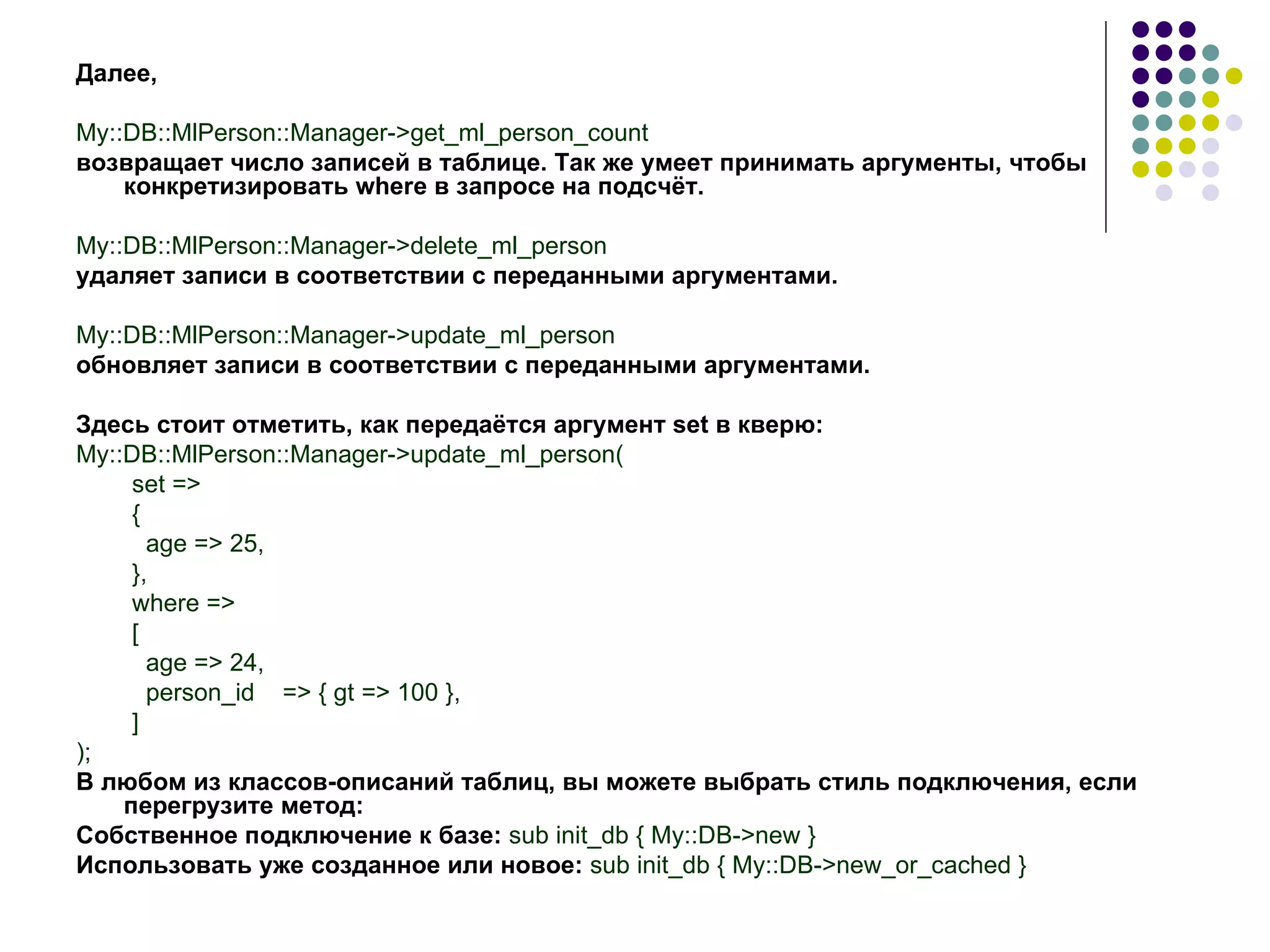 Далее , My::DB::MlPerson::Manager->get_ml_person_count возвращает число записей в таблице. Так же умеет принимать аргументы, чтобы конкретизировать  where  в запросе на подсчёт. My::DB::MlPerson::Manager->delete_ml_person удаляет записи в соответствии с переданными аргументами. My::DB::MlPerson::Manager->update_ml_person обновляет записи в соответствии с переданными аргументами. Здесь стоит отметить, как передаётся аргумент  set  в кверю: My::DB::MlPerson::Manager->update_ml_person( set => { age => 25, }, where => [ age => 24, person_id  => { gt => 100 }, ] ) ; В любом из классов-описаний таблиц, вы можете выбрать стиль подключения, если перегрузите метод: Собственное подключение к базе:  sub init _ db  {  My :: DB -> new  } Использовать уже созданное или новое:  sub init _ db  {  My :: DB -> new _ or _ cached  } 