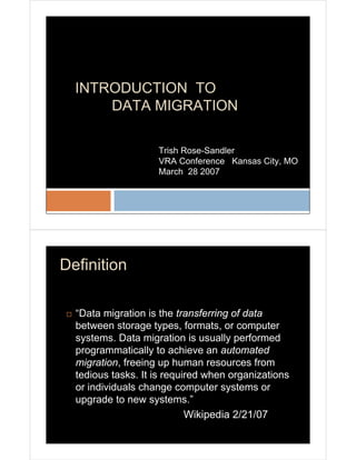 INTRODUCTION TO
      DATA MIGRATION

                    Trish Rose-Sandler
                    VRA Conference Kansas City, MO
                    March 28 2007




Definition

  “Data migration is the transferring of data
  between storage types, formats, or computer
  systems. Data migration is usually performed
  programmatically to achieve an automated
  migration, freeing up human resources from
  tedious tasks. It is required when organizations
  or individuals change computer systems or
  upgrade to new systems.”
                            Wikipedia 2/21/07
 