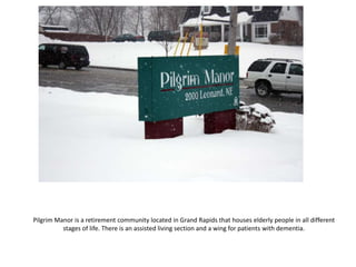 Pilgrim Manor is a retirement community located in Grand Rapids that houses elderly people in all different stages of life. There is an assisted living section and a wing for patients with dementia.  