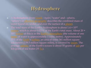 Hydrosphere A hydrosphere (from Greek - hydor, "water" and - sphaira, "sphere") in physical geography describes the combined mass of water found on, under, and over the surface of a planet. The total mass of the Earth's hydrosphere is about 1.4 × 1018tonnes, which is about 0.023% of the Earth's total mass. About 20 × 1012tonnes of this is in the Earth's atmosphere (the volume of one tonne of water is approximately 1 cubic metre). Approximately 75% of the Earth's surface, an area of some 361 million square kilometres (139.5 million square miles), is covered by ocean. The average salinity of the Earth's oceans is about 35 grams of salt per kilogram of sea water (35 ‰). 