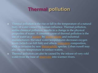 ThermalpollutionThermal pollution is the rise or fall in the temperature of a natural body of water caused by human influence. Thermal pollution, unlike chemical pollution, results in a change in the physical properties of water. A common cause of thermal pollution is the use of water as a coolant by power plants and industrial manufacturers. Elevated water temperatures decreases oxygen levels (which can kill fish) and affects ecosystem composition, such as invasion by new thermophilic species. Urban runoff may also elevate temperature in surface waters.Thermal pollution can also be caused by the release of very cold water from the base of reservoirs into warmer rivers.