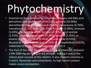 Phytochemistry
• Essential oil Rosa damascena comprises terpenes and fatty acid
derivatives such as citronellol (30.31%), geraniol (16.96%),
phenethyl alcohol (12.60%), nerol (8.46%), hexacosane (3.70%),
nonadecane (2.7%), linalool (2.15%), β-ionone (1.00%), eicosane
(1.65%), docosane (1.27%), farnesol (1.36%), neryl acetate
(1.41%), citronellyl propionate (1.38%), geranial (1.35%), α-
pinene (0.60%), myrcene (0.46%), cis-rose oxide (0.55%),
decanal (0.51%), terpinen-4-ol (0.55%), β-caryophyllene (0.81%),
isoborneol (0.57%), and heptadecane (0.92%) 3
• The fruit of the rose, the bramble, is high in Vitamin C: between
1700-2000 mg per 100 g of dry product, making it one of the
richest plant sources of this vitamin. It also contains vitamins A,
D and E, flavonoids and antioxidants. Its high tannin content
makes cause constipation.
 