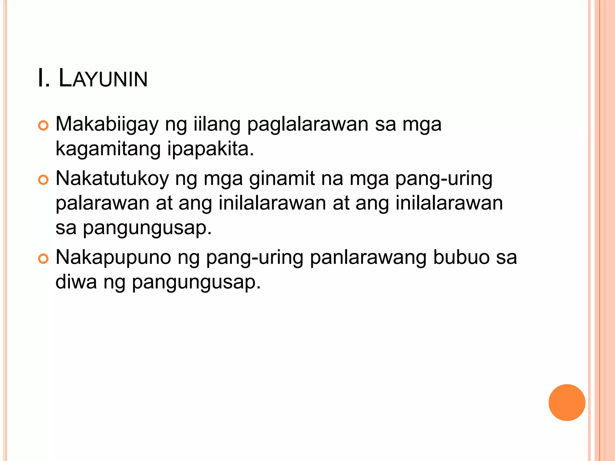 I. LAYUNIN
Makabiigay ng iilang paglalarawan sa mga
kagamitang ipapakita.
 Nakatutukoy ng mga ginamit na mga pang-uring
palarawan at ang inilalarawan at ang inilalarawan
sa pangungusap.
 Nakapupuno ng pang-uring panlarawang bubuo sa
diwa ng pangungusap.


 
