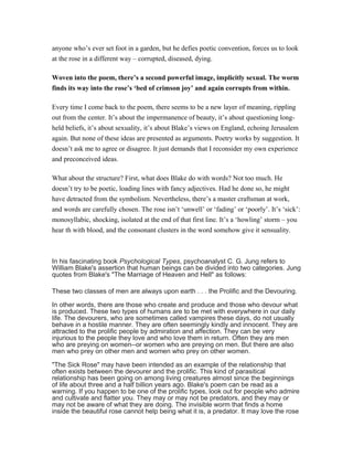 anyone who’s ever set foot in a garden, but he defies poetic convention, forces us to look 
at the rose in a different way – corrupted, diseased, dying. 
Woven into the poem, there’s a second powerful image, implicitly sexual. The worm 
finds its way into the rose’s ‘bed of crimson joy’ and again corrupts from within. 
Every time I come back to the poem, there seems to be a new layer of meaning, rippling 
out from the center. It’s about the impermanence of beauty, it’s about questioning long-held 
beliefs, it’s about sexuality, it’s about Blake’s views on England, echoing Jerusalem 
again. But none of these ideas are presented as arguments. Poetry works by suggestion. It 
doesn’t ask me to agree or disagree. It just demands that I reconsider my own experience 
and preconceived ideas. 
What about the structure? First, what does Blake do with words? Not too much. He 
doesn’t try to be poetic, loading lines with fancy adjectives. Had he done so, he might 
have detracted from the symbolism. Nevertheless, there’s a master craftsman at work, 
and words are carefully chosen. The rose isn’t ‘unwell’ or ‘fading’ or ‘poorly’. It’s ‘sick’: 
monosyllabic, shocking, isolated at the end of that first line. It’s a ‘howling’ storm – you 
hear th with blood, and the consonant clusters in the word somehow give it sensuality. 
In his fascinating book Psychological Types, psychoanalyst C. G. Jung refers to 
William Blake's assertion that human beings can be divided into two categories. Jung 
quotes from Blake's "The Marriage of Heaven and Hell" as follows: 
These two classes of men are always upon earth . . . the Prolific and the Devouring. 
In other words, there are those who create and produce and those who devour what 
is produced. These two types of humans are to be met with everywhere in our daily 
life. The devourers, who are sometimes called vampires these days, do not usually 
behave in a hostile manner. They are often seemingly kindly and innocent. They are 
attracted to the prolific people by admiration and affection. They can be very 
injurious to the people they love and who love them in return. Often they are men 
who are preying on women--or women who are preying on men. But there are also 
men who prey on other men and women who prey on other women. 
"The Sick Rose" may have been intended as an example of the relationship that 
often exists between the devourer and the prolific. This kind of parasitical 
relationship has been going on among living creatures almost since the beginnings 
of life about three and a half billion years ago. Blake's poem can be read as a 
warning. If you happen to be one of the prolific types, look out for people who admire 
and cultivate and flatter you. They may or may not be predators, and they may or 
may not be aware of what they are doing. The invisible worm that finds a home 
inside the beautiful rose cannot help being what it is, a predator. It may love the rose 
 