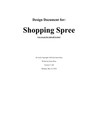 Design Document for:
Shopping Spree
Can you get the right gift in time?
All work Copyright ©2010 by Suzie Rose
Written by Suzie Rose
Version # 1.00
Monday, May 10, 2010
 