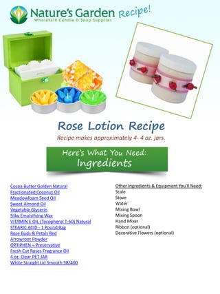 Rose Lotion Recipe
Recipe makes approximately 4- 4 oz. jars.
Cocoa Butter Golden Natural
Fractionated Coconut Oil
Meadowfoam Seed Oil
Sweet Almond Oil
Vegetable Glycerin
Silky Emulsifying Wax
VITAMIN E OIL (Tocopherol T-50) Natural
STEARIC ACID - 1 Pound Bag
Rose Buds & Petals Red
Arrowroot Powder
OPTIPHEN – Preservative
Fresh Cut Roses Fragrance Oil
4 oz. Clear PET JAR
White Straight Lid Smooth 58/400
Other Ingredients & Equipment You'll Need:
Scale
Stove
Water
Mixing Bowl
Mixing Spoon
Hand Mixer
Ribbon (optional)
Decorative Flowers (optional)
 