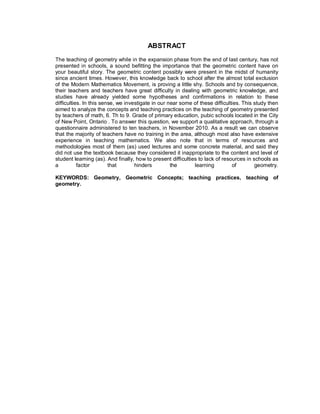 ABSTRACT
The teaching of geometry while in the expansion phase from the end of last century, has not
presented in schools, a sound befitting the importance that the geometric content have on
your beautiful story. The geometric content possibly were present in the midst of humanity
since ancient times. However, this knowledge back to school after the almost total exclusion
of the Modern Mathematics Movement, is proving a little shy. Schools and by consequence,
their teachers and teachers have great difficulty in dealing with geometric knowledge, and
studies have already yielded some hypotheses and confirmations in relation to these
difficulties. In this sense, we investigate in our near some of these difficulties. This study then
aimed to analyze the concepts and teaching practices on the teaching of geometry presented
by teachers of math, 6. Th to 9. Grade of primary education, pubic schools located in the City
of New Point, Ontario . To answer this question, we support a qualitative approach, through a
questionnaire administered to ten teachers, in November 2010. As a result we can observe
that the majority of teachers have no training in the area, although most also have extensive
experience in teaching mathematics. We also note that in terms of resources and
methodologies most of them (as) used lectures and some concrete material, and said they
did not use the textbook because they considered it inappropriate to the content and level of
student learning (as). And finally, how to present difficulties to lack of resources in schools as
a          factor        that       hinders         the       learning         of        geometry.

KEYWORDS: Geometry, Geometric Concepts; teaching practices, teaching of
geometry.
 