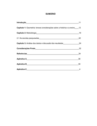 SUMÁRIO



Introdução_____________________________________________________11

Capítulo 1: Geometria: breves considerações sobre a história e o ensino____12

Capítulo 2: Metodologia___________________________________________19

2.1 As escolas pesquisadas________________________________________22

Capítulo 3: Análise dos dados e discussão dos resultados________________24

Considerações Finais____________________________________________32

Referências____________________________________________________34

Apêndice A____________________________________________________38

Apêndice B____________________________________________________39

Apêndice C_____________________________________________________4
 