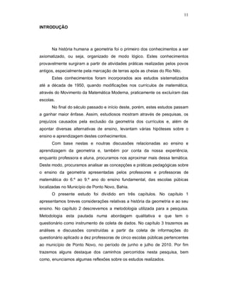 11

INTRODUÇÃO




      Na história humana a geometria foi o primeiro dos conhecimentos a ser
axiomatizado, ou seja, organizado de modo lógico. Estes conhecimentos
provavelmente surgiram a partir de atividades práticas realizadas pelos povos
antigos, especialmente pela marcação de terras após as cheias do Rio Nilo.
      Estes conhecimentos foram incorporados aos estudos sistematizados
até a década de 1950, quando modificações nos currículos de matemática,
através do Movimento da Matemática Moderna, praticamente os excluíram das
escolas.
      No final do século passado e início deste, porém, estes estudos passam
a ganhar maior ênfase. Assim, estudiosos mostram através de pesquisas, os
prejuízos causados pela exclusão da geometria dos currículos e, além de
apontar diversas alternativas de ensino, levantam várias hipóteses sobre o
ensino e aprendizagem destes conhecimentos.
      Com base nestas e noutras discussões relacionadas ao ensino e
aprendizagem da geometria e, também por conta da nossa experiência,
enquanto professora e aluna, procuramos nos aproximar mais dessa temática.
Deste modo, procuramos analisar as concepções e práticas pedagógicas sobre
o ensino da geometria apresentadas pelos professores e professoras de
matemática do 6.º ao 9.º ano do ensino fundamental, das escolas púbicas
localizadas no Município de Ponto Novo, Bahia.
      O presente estudo foi dividido em três capítulos. No capítulo 1
apresentamos breves considerações relativas a história da geometria e ao seu
ensino. No capítulo 2 descrevemos a metodologia utilizada para a pesquisa.
Metodologia esta pautada numa abordagem qualitativa e que tem o
questionário como instrumento de coleta de dados. No capítulo 3 trazemos as
análises e discussões construídas a partir da coleta de informações do
questionário aplicado a dez professoras de cinco escolas públicas pertencentes
ao município de Ponto Novo, no período de junho e julho de 2010. Por fim
trazemos alguns destaque dos caminhos percorridos nesta pesquisa, bem
como, enunciamos algumas reflexões sobre os estudos realizados.
 
