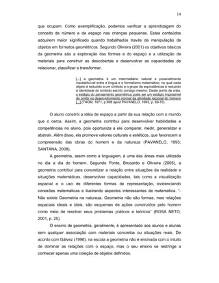 14

que ocupam. Como exemplificação, podemos verificar a aprendizagem do
conceito de número e de espaço nas crianças pequenas. Estes conteúdos
adquirem maior significado quando trabalhados través da manipulação de
objetos em formatos geométricos. Segundo Oliveira (2001) os objetivos básicos
da geometria são a exploração das formas e do espaço e a utilização de
materiais para construir as descobertas e desenvolver as capacidades de
relacionar, classificar e transformar.

                      [...] a geometria é um intermediário natural e possivelmente
                      insubstituível entre a língua e o formalismo matemático, no qual cada
                      objeto é reduzido a um símbolo e o grupo de equivalências é reduzido
                      à identidade do símbolo escrito consigo mesmo. Deste ponto de vista,
                      o estágio do pensamento geométrico pode ser um estágio impossível
                      de omitir no desenvolvimento normal da atividade racional do homem
                      [...] (THOM, 1971, p.698 apud PAVANELO, 1993, p. 69-70).


       O aluno constrói a idéia de espaço a partir da sua relação com o mundo
que o cerca. Assim, a geometria contribui para desenvolver habilidades e
competências no aluno, pois oportuniza a ele comparar, medir, generalizar e
abstrair. Além disso, ela promove valores culturais e estéticos, que favorecem a
compreensão das obras do homem e da natureza (PAVANELO, 1993;
SANTANA, 2008).
       A geometria, assim como a linguagem, é uma das áreas mais utilizada
no dia a dia do homem. Segundo Ponte, Brocardo e Oliveira (2005), a
geometria contribui para concretizar a relação entre situações da realidade e
situações matemáticas, desenvolver capacidades, tais como a visualização
espacial e o uso de diferentes formas de representação, evidenciando
conexões matemáticas e ilustrando aspectos interessantes da matemática. “-
Não existe Geometria na natureza. Geometria não são formas, mas relações
espaciais ideais e úteis, são esquemas de ações construídos pelo homem
como meio de resolver seus problemas práticos e teóricos” (ROSA NETO,
2001, p. 25).
       O ensino de geometria, geralmente, é apresentado aos alunos e alunas
sem qualquer associação com materiais concretos ou situações reais. De
acordo com Gálvez (1996), na escola a geometria não é ensinada com o intuito
de dominar as relações com o espaço, mas o seu ensino se restringe a
conhecer apenas uma coleção de objetos definidos.
 