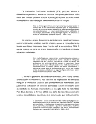15

      Os Parâmetros Curriculares Nacionais (PCN) propõem abordar o
conhecimento geométrico através do destaque das figuras geométricas. Além
disso, eles também propõem explorar a percepção espacial do aluno através
da interpretação desse espaço e da representação de sua posição.

                     Usar as formas geométricas para representar ou visualizar partes do
                     mundo real é uma capacidade importante para a compreensão e
                     construção de modelos para resolução de questões da Matemática e
                     de outras disciplinas. […] o aluno poderá desenvolver habilidades de
                     visualização, de desenho, de argumentação lógica e de aplicação na
                     busca de solução para problemas (BRASIL, 1998, p. 123).


      No entanto, o ensino de geometria, particularmente nas séries iniciais do
ensino fundamental, enfatizam quando o fazem, apenas a nomenclatura das
figuras geométricas dissociadas deste “mundo real” a que propõe os PCN. O
que se observa, no geral, no ensino fundamental é priorização de conteúdos
aritméticos e algébricos.


                     Com muita freqüência a geometria é considerada pelos professores
                     de escola elementar simplesmente como o estudo de retângulos,
                     segmentos de reta, ângulos, congruência e coisas do gênero. Os
                     professores do jardim-de-infância ensinam a reconhecer figuras
                     (círculos, quadrados e triângulos) do mesmo modo como ensinam a
                     reconhecer letras e números. Mesmo nas séries intermediárias, a
                     geometria muitas vezes é negligenciada até o fim do ano, quando
                     então, às pressas, introduzem-se algumas figuras e termos e fazem-
                     se alguns exercícios (DANA, 1994, p. 141).


      O ensino da geometria, de acordo com Schielack Junior (1994), facilita a
aprendizagem da matemática, haja vista que as propriedades de retângulos,
triângulos e círculos são utilizadas para justificar fórmulas matemáticas. Estas
justificativas se baseiam em conceitos conhecidos e visam convencer o aluno
da realidade das fórmulas, mostrando-lhes a inserção desta na matemática.
Para Silva, Camargo e Trevisol (2003) essa parte da matemática desenvolve
no aluno capacidades de organização e de comunicação quer oral quer escrita.


                     A Geometria é a mais eficiente conexão didático-pedagógica que a
                     Matemática possui: ela se interliga com a Aritmética e com a Álgebra,
                     porque objetos e relações dela correspondem aos das outras; assim
                     sendo, conceitos, propriedades e questões aritméticas ou algébricas
                     podem ser clarificados pela Geometria, que realiza uma verdadeira
                     tradução para o aprendiz (LORENZATO, 1995, p. 6-7).
 