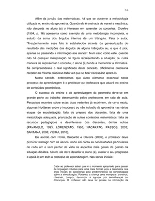 16

      Além da junção das matemáticas, há que se observar a metodologia
utilizada no ensino da geometria. Quando ela é ensinada de maneira mecânica,
não desperta no aluno (a) o interesse em aprender os conceitos. Crowley
(1994, p. 16) apresenta como exemplo de uma metodologia incompleta, o
estudo da soma dos ângulos internos de um triângulo. Para o autor,
“Freqüentemente esse fato é estabelecido através da generalização do
resultado das medições dos ângulos de alguns triângulos ou, o que é pior,
apenas se passando a informação aos alunos”. Num caso como este, quando
não há qualquer manipulação de figura representando a situação, ou outra
maneira de representar o conceito, o aluno (a) tende a memorizar a afirmativa.
Se compreendesse o real significado deste conceito, dificilmente precisaria
recorrer ao mesmo processo toda vez que se fizer necessário aplicá-lo.
      Neste sentido, entendemos que outro elemento essencial neste
processo de aprendizagem é o professor ou professora que atuará no ensino
de conteúdos geométricos.
      O sucesso do ensino e da aprendizagem da geometria deve-se em
grande parte ao trabalho desenvolvido pelos professores em sala de aula.
Pesquisas recentes sobre estas duas vertentes já exprimem, de certo modo,
algumas hipóteses sobre o insucesso ou não inclusão da geometria nas várias
etapas de escolarização: falta de preparo dos docentes, falta de uma
metodologia adequada, priorização de outros conteúdos matemáticos, falta de
recursos   pedagógicos     e   desinteresse      dos    discentes,     dentre    outras
(PAVANELO, 1993; LORENZATO, 1995; NACARATO; PASSOS, 2003;
SANTANA, 2008; VIEIRA, 2010).
      De acordo com Ponte, Brocardo e Oliveira (2005), o professor deve
procurar interagir com os alunos tendo em conta as necessidades particulares
de cada um e sem perder de vista os aspectos mais gerais de gestão da
situação didática. Assim, ele deve desafiar o aluno (a), avaliar o seu progresso
e apoiá-lo em todo o processo de aprendizagem. Nas séries iniciais:


                     Cabe ao professor saber qual é o momento apropriado para passar
                     da linguagem intuitiva para uma mais formal, pois a Geometria nos
                     anos iniciais se caracteriza pela predominância da concretização
                     sobre a simbolização. Portanto, a criança deve manipular, construir,
                     observar, compor, decompor e agrupar por semelhanças ou
                     diferenças. O professor não deve ter pressa na introdução da
 