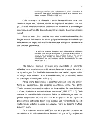17

                     terminologia específica, pois a própria criança sentirá necessidade de
                     conhecê-la para melhor comunicação entre ela e os colegas e entre
                     ela e o professor (BORGES, 2009, p. 6).


      Outro fator que pode diferenciar o ensino de geometria são os recursos
utilizados, sejam eles, materiais, visuais ou imaginários. De acordo com Pais
(2000) estes materiais didáticos podem auxiliar no ensino e aprendizagem
geométrica a partir de três dimensões cognitivas: modelo, desenho ou imagem
mental.
      Segundo Mello (1999) materiais como jogos do tipo quebra-cabeça, têm
função didática fundamental no ensino porque desenvolvem habilidades que
estão envolvidas no processo mental do aluno (a) e interligadas na construção
dos conceitos geométricos.


                      Os recursos didáticos envolvem uma diversidade de elementos
                     utilizados como suporte experimental na organização do processo de
                     ensino e de aprendizagem. Sua finalidade é servir de interface
                     mediadora para facilitar na relação entre professor, aluno e o
                     conhecimento em um momento preciso da elaboração do saber
                     (PAIS, 2000, p. 2).
                     .
          Os recursos didáticos envolvem uma diversidade de elementos
utilizados como suporte experimental na organização do processo de ensino e
de aprendizagem. Sua finalidade é servir de interface mediadora para facilitar
na relação entre professor, aluno e o conhecimento em um momento preciso
da elaboração do saber (PAIS, 2000, p. 2).
      Para o ensino da geometria, os desenhos funcionam como uma primeira
forma de representação dos conceitos geométricos, afirma Pais (2000).
“Assim, por exemplo, usando um objeto em forma cúbica, fica mais fácil contar
o número de vértices e outros invariantes conceituais” (PAIS, 2000, p. 3). Desta
maneira, os desenhos constituem uma forma de representação, com uma
grande complexidade devido a exigência da interpretação de seu significado
principalmente se tratando de um figura espacial. Esta representação depende
muito mais de detalhes técnicos e de algumas regras do desenho (NUNES;
BRYANT, 1997).
      De acordo com Serrazina (1990) os conceitos geométricos podem ser
representados por uma diversidade de desenhos, por que tais figuras possuem
 