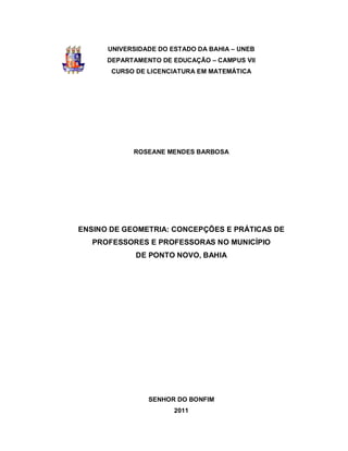 UNIVERSIDADE DO ESTADO DA BAHIA – UNEB
      DEPARTAMENTO DE EDUCAÇÃO – CAMPUS VII
       CURSO DE LICENCIATURA EM MATEMÁTICA




            ROSEANE MENDES BARBOSA




ENSINO DE GEOMETRIA: CONCEPÇÕES E PRÁTICAS DE
   PROFESSORES E PROFESSORAS NO MUNICÍPIO
             DE PONTO NOVO, BAHIA




                SENHOR DO BONFIM
                       2011
 