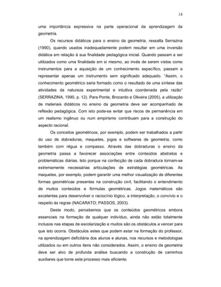 18

uma importância expressiva na parte operacional da aprendizagem da
geometria.
      Os recursos didáticos para o ensino da geometria, ressalta Serrazina
(1990), quando usados inadequadamente podem resultar em uma inversão
didática em relação à sua finalidade pedagógica inicial. Quando passam a ser
utilizados como uma finalidade em si mesmo, ao invés de serem vistos como
instrumentos para a aquisição de um conhecimento específico, passam a
representar apenas um instrumento sem significado adequado. “Assim, o
conhecimento geométrico seria formado como o resultado de uma síntese das
atividades da natureza experimental e intuitiva coordenada pela razão”
(SERRAZINA, 1990, p. 12). Para Ponte, Brocardo e Oliveira (2005), a utilização
de materiais didáticos no ensino da geometria deve ser acompanhado de
reflexão pedagógica. Com isto pode-se evitar que riscos de permanência em
um realismo ingênuo ou num empirismo contribuam para a construção do
aspecto racional.
      Os conceitos geométricos, por exemplo, podem ser trabalhados a partir
do uso de dobraduras, maquetes, jogos e softwares de geometria, como
também com régua e compasso. Através das dobraduras o ensino da
geometria passa a favorecer associações entre conteúdos abstratos e
problemáticas diárias. Isto porque na confecção de cada dobradura tornam-se
extremamente necessárias articulações de estratégias geométricas. As
maquetes, por exemplo, podem garantir uma melhor visualização de diferentes
formas geométricas presentes na construção civil, facilitando o entendimento
de muitos conteúdos e fórmulas geométricas. Jogos matemáticos são
excelentes para desenvolver o raciocínio lógico, a interpretação, o convívio e o
respeito às regras (NACARATO; PASSOS, 2003).
      Deste modo, percebemos que os conteúdos geométricos embora
essenciais na formação de qualquer indivíduo, ainda não estão totalmente
inclusos nas etapas de escolarização e muitos são os obstáculos a vencer para
que isto ocorra. Obstáculos estes que podem estar na formação do professor,
na aprendizagem deficitária dos alunos e alunas, nos recursos e metodologias
utilizados ou em outros itens não considerados. Assim, o ensino de geometria
deve ser alvo de profunda análise buscando a construção de caminhos
auxiliares que torne este processo mais eficiente.
 