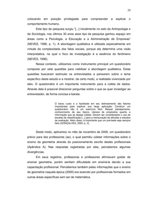 20

colocando   em    posição    privilegiada     para    compreender        e   explicar    o
comportamento humano.
      Este tipo de pesquisa surgiu “[...] inicialmente no selo da Antropologia e
da Sociologia, nos últimos 30 anos esse tipo de pesquisa ganhou espaço em
áreas como a Psicologia, a Educação e a Administração de Empresas”
(NEVES, 1996, p. 1). A abordagem qualitativa é utilizada especialmente em
virtude da complexidade dos fatos sociais, porque ela determina uma visão
interpretativa, na qual o foco de investigação é a essência do fenômeno
(NEVES, 1996).
      Nesse contexto, utilizamos como instrumento principal um questionário
composto por sete questões para viabilizar a abordagem qualitativa. Estas
questões buscaram estimular os entrevistados a pensarem sobre o tema
específico deste estudo e a mostrar, de certo modo, a realidade vivenciada por
eles. O questionário é um importante instrumento para a coleta de dados.
Através dele é possível direcionar perguntas sobre o que se quer investigar ao
entrevistador, de forma concisa e barata.


                     O baixo custo e a facilidade em seu delineamento são fatores
                     importantes para explicar sua larga aplicação. Construir um
                     questionário não é um exercício fácil. Requer planejamento,
                     conhecimento de seu tópico, clareza de propósitos quanto a
                     informação que se deseja coletar. Devem ser considerados o uso de
                     escalas de classificação [...] para a mensuração de atitudes e estudos
                     de avaliação. Além disso, é importante que um pré-teste seja sempre
                     feito (GONÇALVES, 2002, p. 3).


      Deste modo, aplicamos no mês de novembro de 2009, um questionário
prévio para dez professores (as), o qual permitiu coletar informações sobre o
ensino da geometria através do posicionamento escrito destes profissionais
(Apêndice A). Nas respostas registradas por eles, percebemos algumas
divergências.
      Em seus registros, professoras e professores afirmavam gostar de
ensinar geometria, porém sentiam dificuldade em ensiná-la devido a sua
capacitação profissional. Percebemos também pelas informações que o ensino
de geometria naquela época (2009) era exercido por profissionais formados em
outras áreas específicas sem ser de matemática.
 