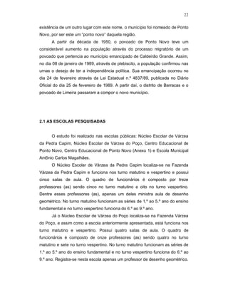 22

existência de um outro lugar com este nome, o município foi nomeado de Ponto
Novo, por ser este um “ponto novo” daquela região.
      A partir da década de 1950, o povoado de Ponto Novo teve um
considerável aumento na população através do processo migratório de um
povoado que pertencia ao município emancipado de Caldeirão Grande. Assim,
no dia 08 de janeiro de 1989, através de plebiscito, a população confirmou nas
urnas o desejo de ter a independência política. Sua emancipação ocorreu no
dia 24 de fevereiro através da Lei Estadual n.º 4837/89, publicada no Diário
Oficial do dia 25 de fevereiro de 1989. A partir daí, o distrito de Barracas e o
povoado de Limeira passaram a compor o novo município.




2.1 AS ESCOLAS PESQUISADAS


      O estudo foi realizado nas escolas públicas: Núcleo Escolar de Várzea
da Pedra Capim, Núcleo Escolar de Várzea do Poço, Centro Educacional de
Ponto Novo, Centro Educacional de Ponto Novo (Anexo 1) e Escola Municipal
Antônio Carlos Magalhães.
      O Núcleo Escolar de Várzea da Pedra Capim localiza-se na Fazenda
Várzea da Pedra Capim e funciona nos turno matutino e vespertino e possui
cinco salas de aula. O quadro de funcionários é composto por treze
professores (as) sendo cinco no turno matutino e oito no turno vespertino.
Dentre esses professores (as), apenas um deles ministra aula de desenho
geométrico. No turno matutino funcionam as séries de 1.º ao 5.º ano do ensino
fundamental e no turno vespertino funciona do 6.º ao 9.º ano.
      Já o Núcleo Escolar de Várzea do Poço localiza-se na Fazenda Várzea
do Poço, e assim como a escola anteriormente apresentada, está funciona nos
turno matutino e vespertino. Possui quatro salas de aula. O quadro de
funcionários é composto de onze professores (as) sendo quatro no turno
matutino e sete no turno vespertino. No turno matutino funcionam as séries de
1.º ao 5.º ano do ensino fundamental e no turno vespertino funciona do 6.º ao
9.º ano. Registra-se nesta escola apenas um professor de desenho geométrico.
 
