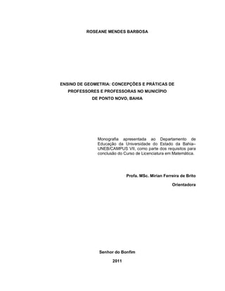 ROSEANE MENDES BARBOSA




ENSINO DE GEOMETRIA: CONCEPÇÕES E PRÁTICAS DE
   PROFESSORES E PROFESSORAS NO MUNICÍPIO
            DE PONTO NOVO, BAHIA




              Monografia apresentada ao Departamento de
              Educação da Universidade do Estado da Bahia–
              UNEB/CAMPUS VII, como parte dos requisitos para
              conclusão do Curso de Licenciatura em Matemática.




                            Profa. MSc. Mirian Ferreira de Brito

                                                   Orientadora




               Senhor do Bonfim

                     2011
 