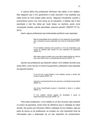 29

     A maioria (60%) dos professores afirmaram não adotar o livro didático.
Eles alegaram que o livro geralmente é muito resumido e traz questões que
estão acima do nível exigido pelos alunos. “Segundo Freudenthal, quando o
ensinamento ocorre num nível acima ao do estudante, a matéria não é bem
assimilada e não fica retida por muito tempo na memória, assim como
concepções erradas, quando aprendidas, parecem persistir” (KALEFF ET AL,
2010).
     Assim, alguns professores (as) entrevistados justificam suas respostas:


                       Não há necessidade de ser adotado um livro específico de geometria,
                       pois a disciplina é pouco explorada nos livros de matemática (PROF.
                       A);


                       O livro didático utilizado como suporte é o livro de matemática, pois
                       nunca foi adotado pela escola um livro específico de geometria
                       (PROF. B);


                       Não adoto porque acredito que uma prática desenvolvida em sala de
                       aula, será melhor para a compreensão dos alunos (PROF. C);


     Quanto aos professores que disseram utilizar o livro didático durante suas
aulas (40%), como recurso no ensino da geometria, justificaram suas respostas
da seguinte maneira:

                       O uso do livro é para facilitar o meu trabalho, porque a escola não
                       fornece material (PROF. D);


                       Uso para o acompanhamento dos assuntos e atividades de geometria
                       (PROF. E);


                       Uso livros diversificados porque é importante a teoria e a prática
                       (PROF. F);


                       O livro didático oferece opções de atividades e ajuda no
                       desenvolvimento das aulas (PROF. G).


     Para estes professores, o livro didático é um dos recursos mais presente
no ensino da geometria, sendo fonte de referência para a validação do saber
escolar. De acordo com Pavanelo (1993) a utilização do livro didático, seja por
parte de alunos ou de professores, se constitui em uma importante fonte de
informações para a elaboração de um tipo específico de conhecimento.
 