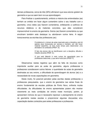 31

demais professores, cerca de três (30%) afirmaram que seus alunos gostam da
geometria e que se saem bem na sua aprendizagem.
     Para finalizar o questionamento, embora a maioria dos entrevistados (as)
tenham se omitido em fazer algum comentário sobre o seu trabalho com a
geometria, cinco deles (as) fizeram comentários, enfatizando a carência de
recursos   didáticos    e   de    materiais    concretos,     que    eles    consideram
imprescindível no ensino da geometria. Outros (as) fizeram comentários ou que
envolviam também este destaque ou abordavam outros itens. A seguir
transcrevemos as escritas dos professores (as):

                       O problema é o número de aulas reservado para a disciplina, pois há
                       apenas duas horas/aulas por semana e também, por não haver
                       material específico, se leva muito tempo para desenvolver uma
                       atividade e os conteúdos (PROF. D);

                       O fato dos alunos não se identificarem com a disciplina, dificulta o
                       trabalho docente (PROF. E);

                       O que está faltando é mais cursos de capacitação para os
                       professores nesta área, o que seria muito bom (PROF F).


     Observamos nestes registros que além da falta de recursos como
importante auxiliar para as aulas de geometria, alguns professores e
professoras consideraram outros fatores: a quantidade de aulas de geometria
destinadas ao seu ensino, a dificuldade de aprendizagem de alunos (as) e a
necessidade de novas capacitações em geometria.
     Deste modo, foi possível perceber pelas escritas destes professores e
professoras pesquisados, que o ensino de geometria nas séries finais do
ensino fundamental de escolas públicas de Ponto Novo, enfrenta muitas
dificuldades. As dificuldades de ensino apresentadas podem não mostrar
claramente as reais condições de ensino neste município, porém, já
apresentam indícios de que é necessário repensar o planejamento do ensino
de geometria nestas escolas e proporcionar algumas discussões e/ou
capacitação destes conteúdos para estes professores e professoras.
 