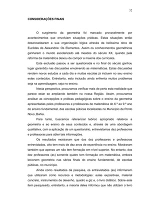 32

CONSIDERAÇÕES FINAIS



      O    surgimento     da   geometria     foi   marcado   provavelmente   por
acontecimentos que envolviam situações práticas. Estas situações então
desencadearam a sua organização lógica através da belíssima obra de
Euclides de Alexandria: Os Elementos. Assim os conhecimentos geométricos
ganharam o mundo escolarizado até meados do século XX, quando pela
reforma da matemática deixou de compor a maioria dos currículos.
      Esta exclusão passou a ser questionada e no final do século ganhou
lugar garantido nas discussões envolvendo as matemáticas. Estas discussões
rendem novos estudos a cada dia e muitas escolas já incluem no seu ensino
estes conteúdos. Entretanto, esta inclusão ainda enfrenta muitos problemas
seja na aprendizagem, seja no ensino.
      Nesta perspectiva, procuramos verificar mais de perto esta realidade que
parece estar se ampliando também na nossa Região. Assim, procuramos
analisar as concepções e práticas pedagógicas sobre o ensino da geometria
apresentadas pelos professores e professoras de matemática do 6.º ao 9.º ano
do ensino fundamental, das escolas púbicas localizadas no Município de Ponto
Novo, Bahia.
      Para tanto, buscamos referencial teórico apropriado relativos a
geometria e ao ensino de seus conteúdos e, através de uma abordagem
qualitativa, com a aplicação de um questionário, entrevistamos dez professores
e professoras para obter tais informações.
      Os resultados mostraram que dos dez professores e professoras
entrevistados, oito tem mais de dez anos de experiência no ensino. Mostraram
também que apenas um não tem formação em nível superior. No entanto, dos
dez professores (as) somente quatro tem formação em matemática, embora
lecionem geometria nas séries finais do ensino fundamental, de escolas
públicas, no município.
      Ainda como resultados da pesquisa, os entrevistados (as) informaram
que utilizaram como recursos e metodologias: aulas expositivas, material
concreto, instrumentos de desenho, quadro e giz e, o livro didático. Sobre este
item pesquisado, entretanto, a maioria deles informou que não utilizam o livro
 